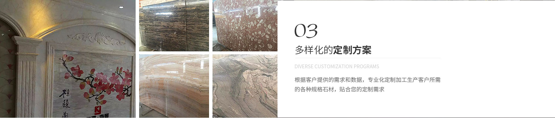 多樣化的定制方案,Diverse customization programs,根據(jù)客戶(hù)提供的需求和數(shù)據(jù)，專(zhuān)業(yè)化定制加工生產(chǎn)客戶(hù)所需
             的各種規(guī)格石材，貼合您的定制需求